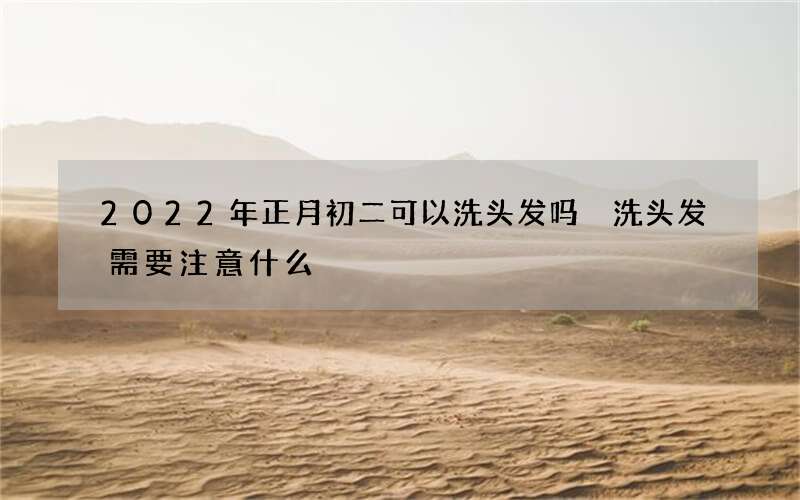 2022年正月初二可以洗头发吗 洗头发需要注意什么